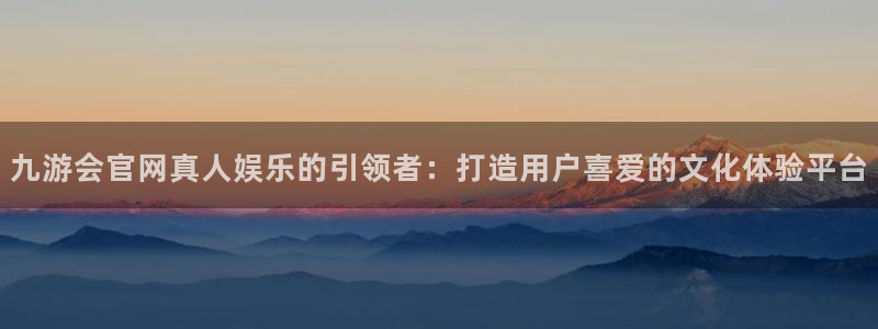 尊龙时凯5：九游会官网真人娱乐的引领者：打造用户喜爱的文化体验平台