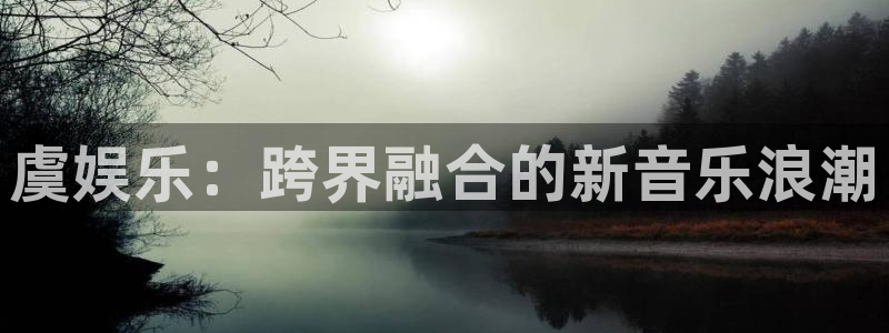 尊龙时凯凯捷开号链接：虞娱乐：跨界融合的新音乐浪潮