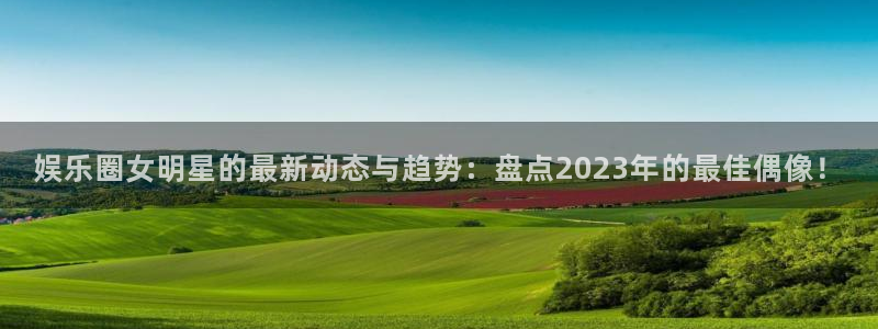 尊龙时凯集团总部：娱乐圈女明星的最新动态与趋势：盘点2023年的最佳偶像！